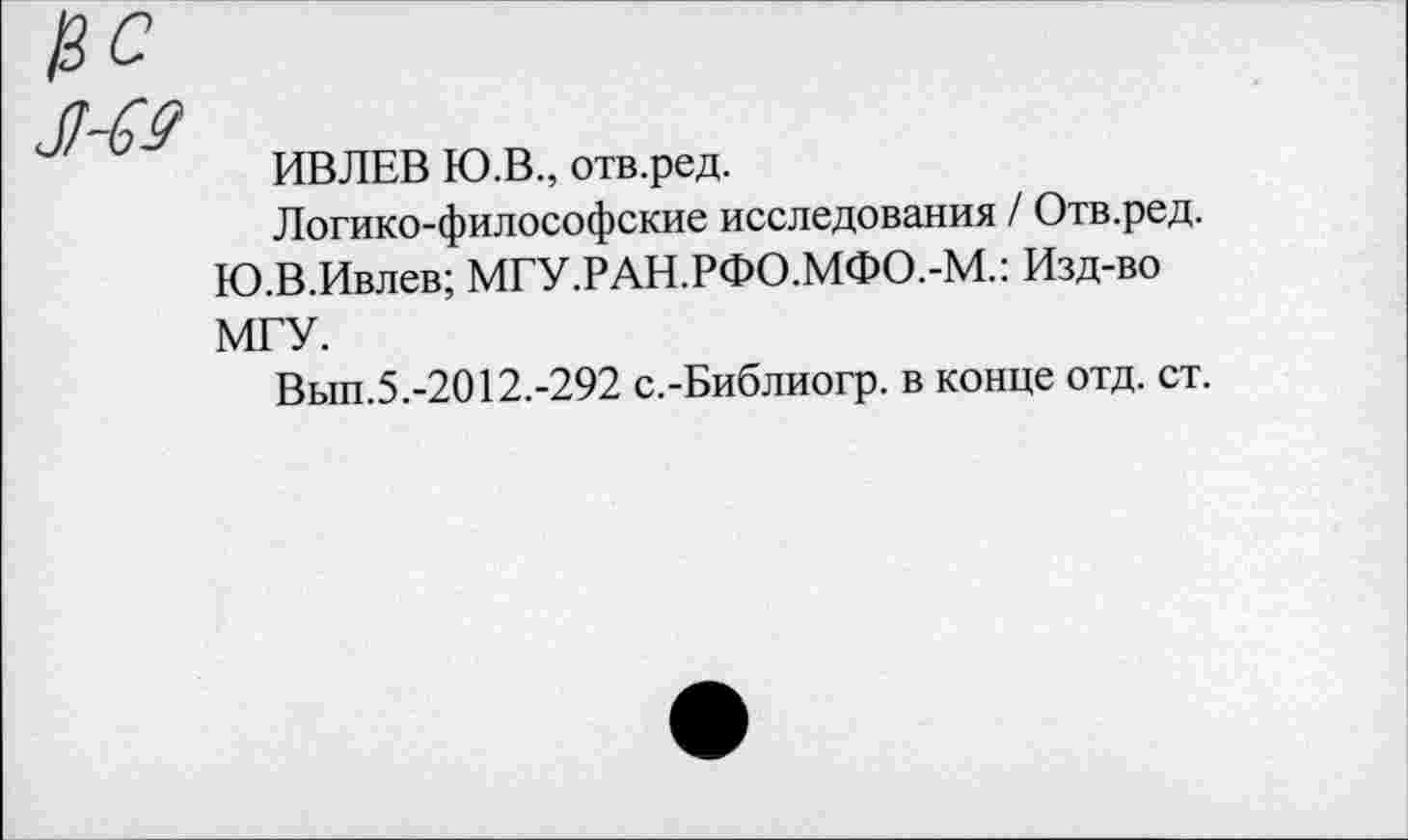 ﻿ИВЛЕВ Ю.В., отв.ред.
Логико-философские исследования / Отв.ред. Ю.В.Ивлев; МГУ.РАН.РФО.МФО.-М.: Изд-во МГУ.
Вып.5.-2012.-292 с.-Библиогр. в конце отд. ст.